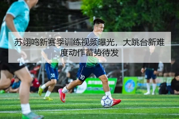 苏翊鸣新赛季训练视频曝光，大跳台新难度动作蓄势待发